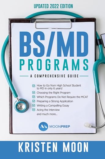 BS/MD Programs: A Comprehensive Guide. How to go from high school student to MD in only 6 years. Choosing the right program. Which programs do not require the MCAT. Preparing a strong application. Writing a compelling essay. Acing the interview and much more. By Kristen Moon.