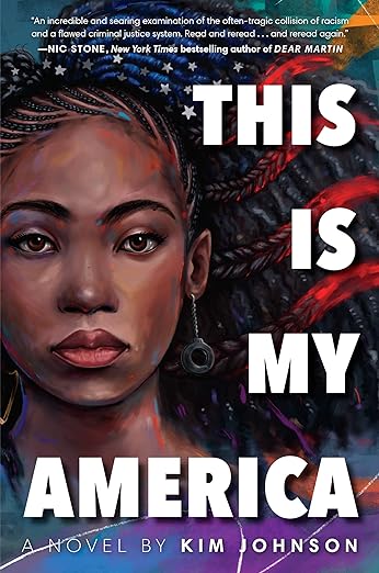 Book cover: This is My America: A Novel by Kim Johnson. "An incredible and searing examination of the often-tragic collision of racism and a flawed criminal justice system. Read and reread . . . and reread again." Nic Stone, New York Times bestselling author of Dear Martin. Portrait of African American teen female wearing dangling handcuff earrings. Braids on top of her head have a blue tone and are intertwined with stars. From the braids arrayed outward on the left side of her head appear to be thicker braids tinted red.
