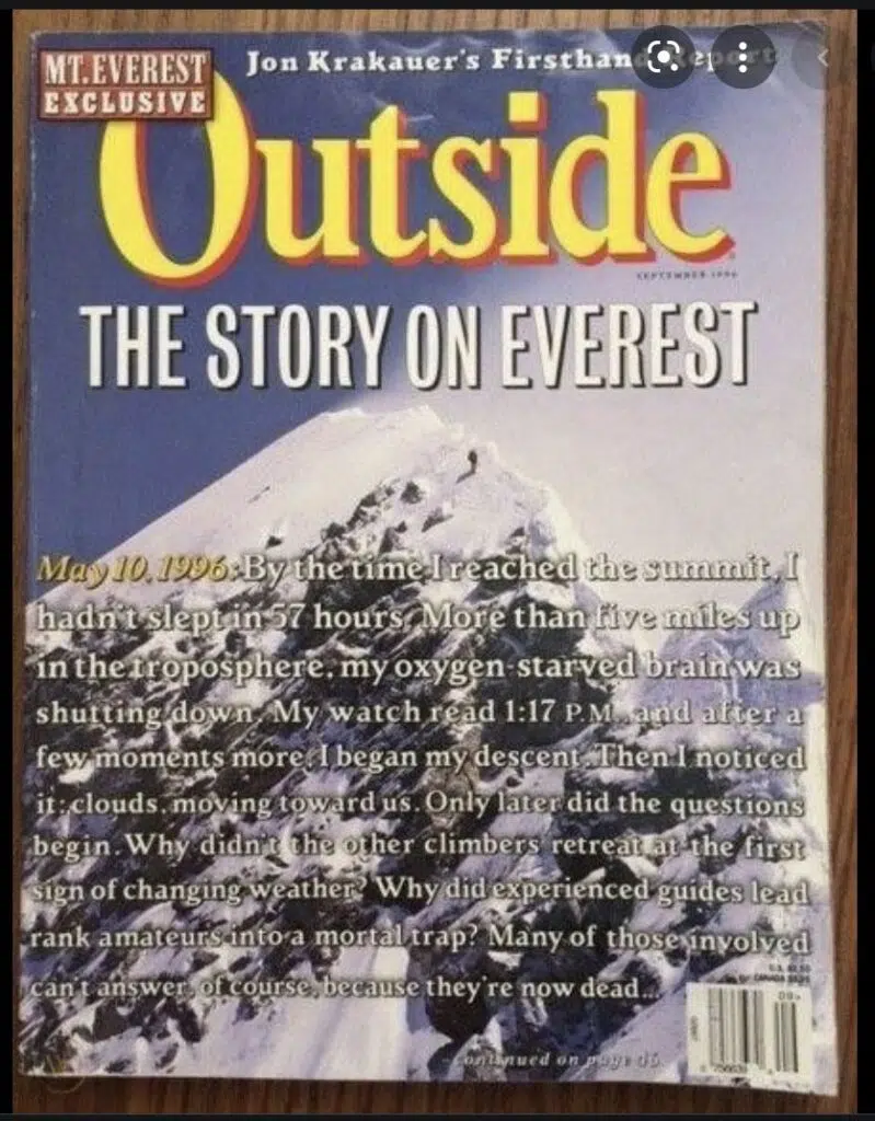 Cover of magazine: Mt. Everest Exclusive. Jon Krakauer's Firsthand Report. Outside. September 1996. The Story on Everest. "May 10, 1996: By the time I reached the summit, I hadn't slept in 57 hours. More than five miles up in the troposphere, my oxygen-starved brain was shutting down. My watch read 1:17 P.M. and after a few moments more, I began my descent. Then I noticed it: clouds moving toward us. Only later did the questions begin. Why didn't the other climbers retreat at the first sign of changing weather? Why did experienced guides lead rank amateurs into a mortal trap? Many of those involved can't answer, of course, because they're now dead . . ."