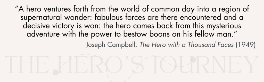 “A hero ventures forth from the world of common day into a region of supernatural wonder: fabulous forces are there encountered and a decisive victory is won: the hero comes back from this mysterious adventure with the power to bestow boons on his fellow man.” Joseph Campbell, The Hero with a Thousand Faces (1949).