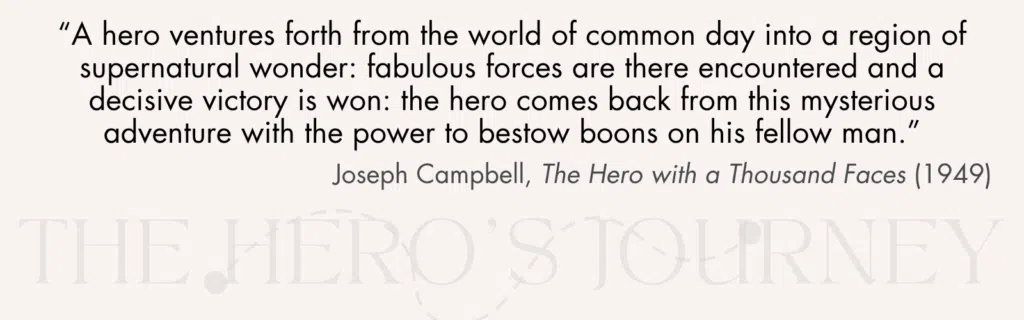 “A hero ventures forth from the world of common day into a region of supernatural wonder: fabulous forces are there encountered and a decisive victory is won: the hero comes back from this mysterious adventure with the power to bestow boons on his fellow man.” Joseph Campbell, The Hero with a Thousand Faces (1949).
